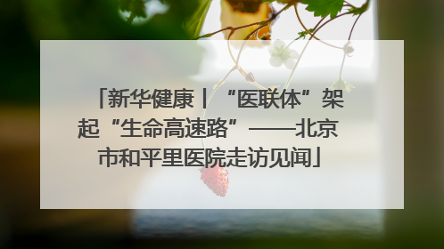 新华健康丨“医联体”架起“生命高速路”——北京市和平里医院走访见闻