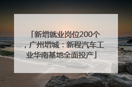 新增就业岗位200个，广州增城：新程汽车工业华南基地全面投产