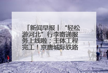 新闻早报丨“轻松游河北”行李寄递服务上线啦；主体工程完工！京唐城际铁路最新进展 >>