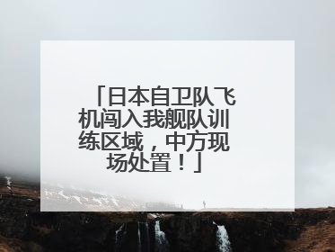 日本自卫队飞机闯入我舰队训练区域，中方现场处置！