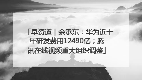 早资道｜余承东：华为近十年研发费用12490亿；腾讯在线视频重大组织调整