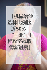 机械治沙造林比例接近50%！“三北”工程攻坚战取得新进展