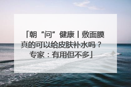 朝“问”健康丨敷面膜真的可以给皮肤补水吗？专家：有用但不多