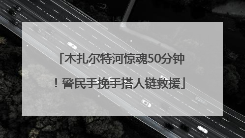 木扎尔特河惊魂50分钟！警民手挽手搭人链救援