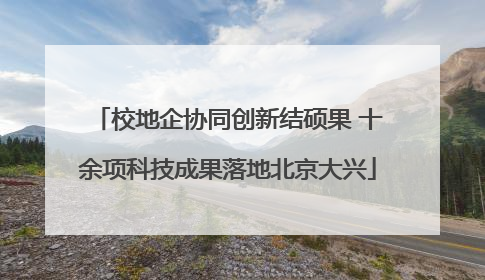 校地企协同创新结硕果 十余项科技成果落地北京大兴