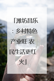 潍坊昌乐：乡村特色产业旺 农民生活更红火
