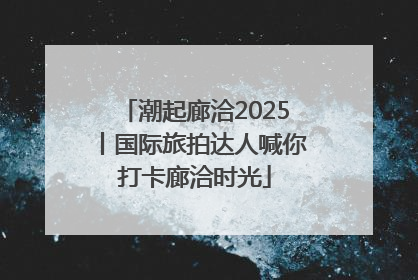 潮起廊洽2025丨国际旅拍达人喊你打卡廊洽时光