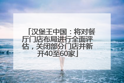 汉堡王中国：将对餐厅门店布局进行全面评估，关闭部分门店并新开40至60家