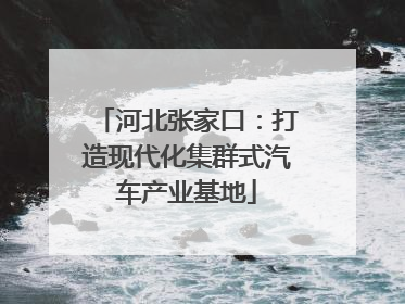 河北张家口：打造现代化集群式汽车产业基地