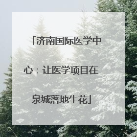 济南国际医学中心：让医学项目在泉城落地生花