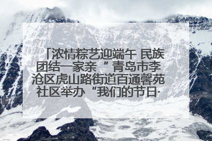 浓情粽艺迎端午 民族团结一家亲“ 青岛市李沧区虎山路街道百通馨苑社区举办“我们的节日·端午“主题活动