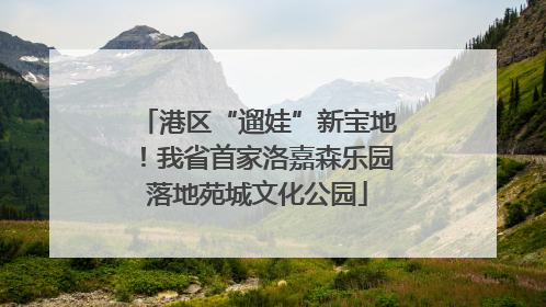 港区“遛娃”新宝地！我省首家洛嘉森乐园落地苑城文化公园