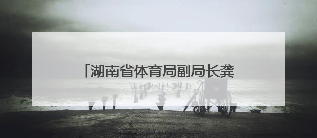 湖南省体育局副局长龚旭红拟任省管企业正职，曾是赛艇亚运冠军