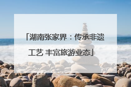 湖南张家界：传承非遗工艺 丰富旅游业态