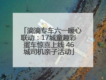 滴滴专车六一暖心联动：17城童趣彩蛋车惊喜上线 46城司机亲子活动