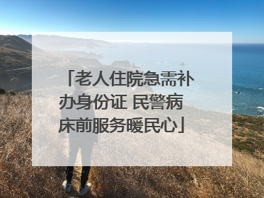老人住院急需补办身份证 民警病床前服务暖民心