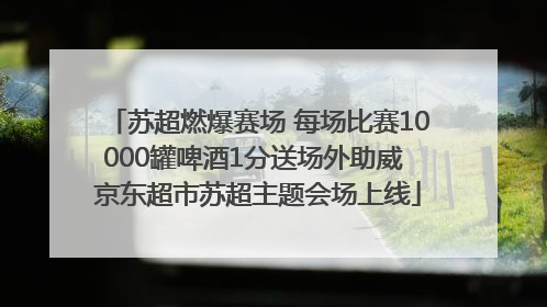 苏超燃爆赛场 每场比赛10000罐啤酒1分送场外助威 京东超市苏超主题会场上线