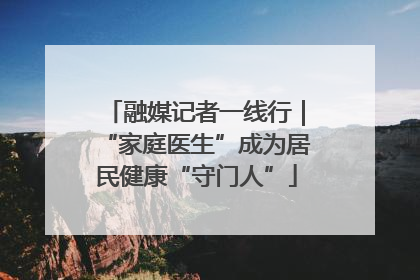 融媒记者一线行｜“家庭医生”成为居民健康“守门人”