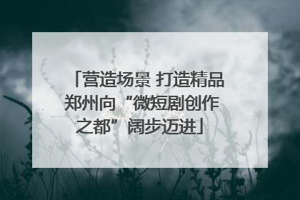 营造场景 打造精品 郑州向“微短剧创作之都”阔步迈进