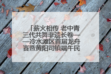 薪火相传 老中青三代共舞非遗长卷——冷水滩区首届龙舟赛暨黄阳司镇端午民俗文化活动侧记