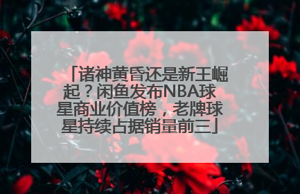 诸神黄昏还是新王崛起？闲鱼发布NBA球星商业价值榜，老牌球星持续占据销量前三