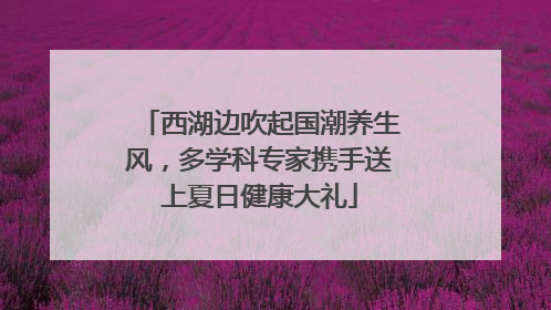 西湖边吹起国潮养生风，多学科专家携手送上夏日健康大礼