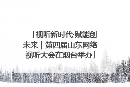 视听新时代·赋能创未来｜第四届山东网络视听大会在烟台举办