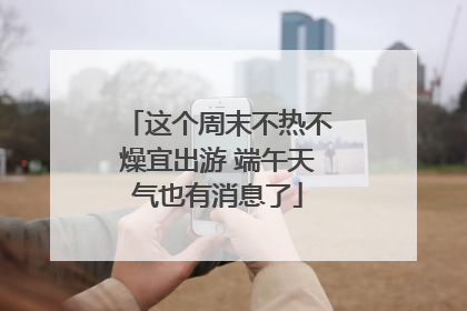 这个周末不热不燥宜出游 端午天气也有消息了