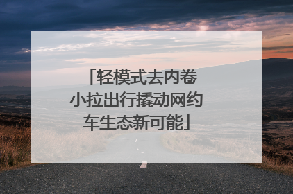 轻模式去内卷 小拉出行撬动网约车生态新可能