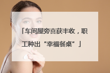 车间屋旁喜获丰收，职工种出“幸福餐桌”