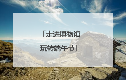 走进博物馆 玩转端午节