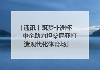 通讯丨筑梦非洲杯——中企助力坦桑尼亚打造现代化体育场