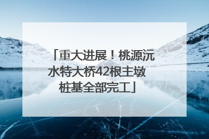 重大进展！桃源沅水特大桥42根主墩桩基全部完工