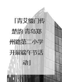 青艾缀门传楚韵 青岛郑州路第二小学开展端午节活动
