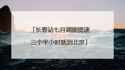 长春站七月调图提速 三个半小时就到北京