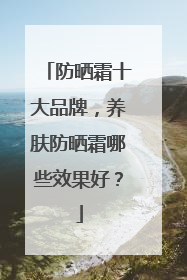 防晒霜十大品牌，养肤防晒霜哪些效果好？