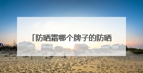 防晒霜哪个牌子的防晒效果好？2025值得尝试：热门红榜防晒！