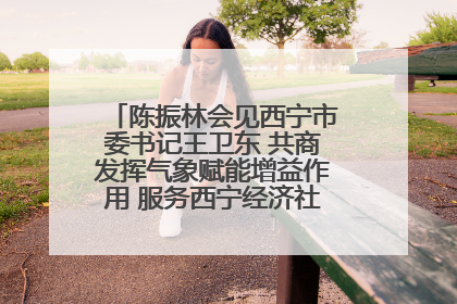 陈振林会见西宁市委书记王卫东 共商发挥气象赋能增益作用 服务西宁经济社会高质量发展