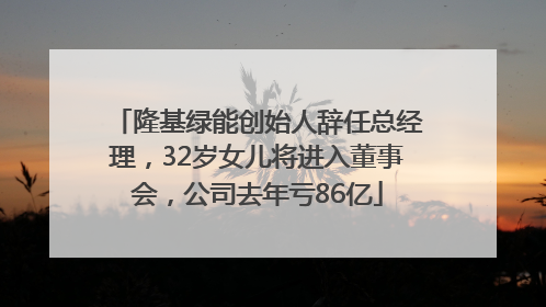 隆基绿能创始人辞任总经理，32岁女儿将进入董事会，公司去年亏86亿