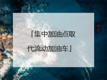 集中加油点取代流动加油车