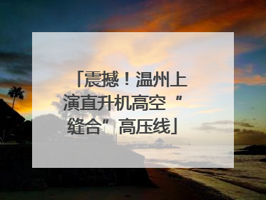 震撼！温州上演直升机高空“缝合”高压线