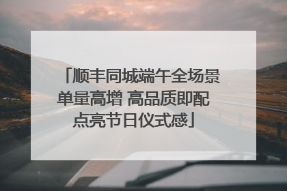 顺丰同城端午全场景单量高增 高品质即配点亮节日仪式感