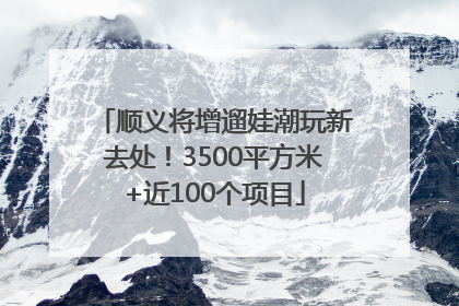顺义将增遛娃潮玩新去处！3500平方米+近100个项目