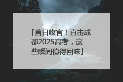 首日收官！直击成都2025高考，这些瞬间值得回味
