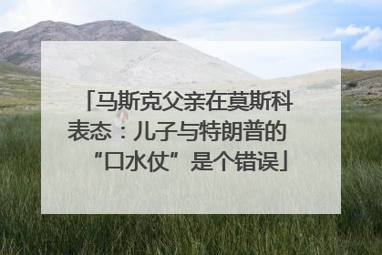 马斯克父亲在莫斯科表态：儿子与特朗普的“口水仗”是个错误