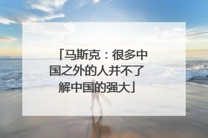 马斯克：很多中国之外的人并不了解中国的强大