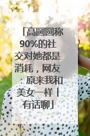 高圆圆称90%的社交对她都是消耗，网友：原来我和美女一样丨有话聊