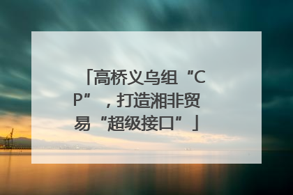 高桥义乌组“CP”，打造湘非贸易“超级接口”