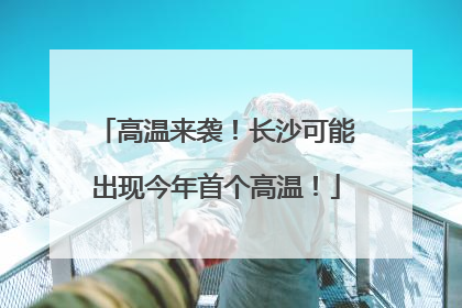 高温来袭！长沙可能出现今年首个高温！