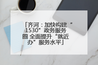 齐河：加快构建“1530”政务服务圈 全面提升“就近办”服务水平